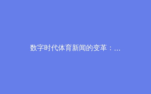 数字时代体育新闻的变革：从指尖滑动到沉浸式观赛体验