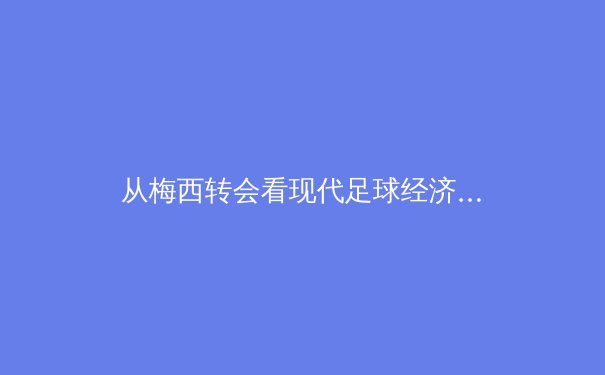 从梅西转会看现代足球经济：巨星效应如何重塑俱乐部生态？