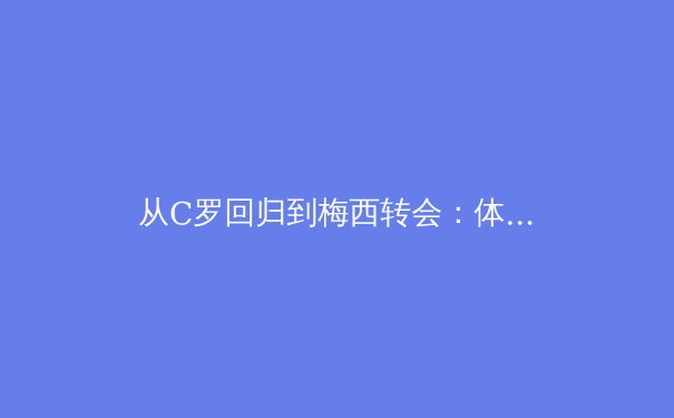 从C罗回归到梅西转会：体育巨星迁移背后的商业逻辑与竞技新格局 - 4